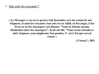 • Qui sont les croyants ?
« Le Messager a cru en ce qu'on a fait descendre vers lui venant de son
Seigneur, et aussi les croyants: tous ont cru en Allah, en Ses anges, à Ses
livres et en Ses messagers; (en disant): "Nous ne faisons aucune
distinction entre Ses messagers". Et ils ont dit: "Nous avons entendu et
obéi. Seigneur, nous implorons Ton pardon. C' est à Toi que sera le
retour »
( Coran,2 : 285)
 