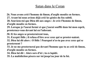 Satan dans le Coran
26. Nous avons créé l'homme de limon, d'argile moulée en formes.
27. Avant lui nous avions déjà créé les génies du feu subtil.
28. Souviens-toi que Dieu dit aux anges : Je crée l'homme de limon,
d'argile moulée en formes.
29. Lorsque je l'aurai formé et que j'aurai soufflé dans lui mon esprit,
prosternez-vous devant lui en l'adorant.
30. Et les anges se prosternèrent tous,
31. Excepté Iblis ; il refusa d'être avec ceux qui se proster-naient.
32. Dieu lui dit alors : O Iblis ! Pourquoi n'es-tu pas avec ceux qui se
prosternent ?
33. Je ne me prosternerai pas devant l'homme que tu as créé de limon,
d'argile moulée en formes.
34. Dieu lui dit : Alors sors d'ici ; tu es lapidé.
35. La malédiction pèsera sur toi jusqu'au jour de la foi.
 