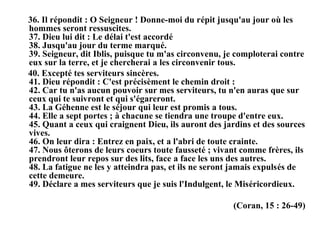 36. Il répondit : O Seigneur ! Donne-moi du répit jusqu'au jour où les
hommes seront ressuscites.
37. Dieu lui dit : Le délai t'est accordé
38. Jusqu'au jour du terme marqué.
39. Seigneur, dit Iblis, puisque tu m'as circonvenu, je comploterai contre
eux sur la terre, et je chercherai а les circonvenir tous.
40. Excepté tes serviteurs sincères.
41. Dieu répondit : C'est précisèment le chemin droit :
42. Car tu n'as aucun pouvoir sur mes serviteurs, tu n'en auras que sur
ceux qui te suivront et qui s'égareront.
43. La Géhenne est le séjour qui leur est promis а tous.
44. Elle a sept portes ; à chacune se tiendra une troupe d'entre eux.
45. Quant а ceux qui craignent Dieu, ils auront des jardins et des sources
vives.
46. On leur dira : Entrez en paix, et а l'abri de toute crainte.
47. Nous ôterons de leurs coeurs toute fausseté ; vivant comme frères, ils
prendront leur repos sur des lits, face а face les uns des autres.
48. La fatigue ne les y atteindra pas, et ils ne seront jamais expulsés de
cette demeure.
49. Déclare а mes serviteurs que je suis l'Indulgent, le Miséricordieux.
(Coran, 15 : 26-49)
 