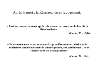Après la mort : la Résurrection et le Jugement.
« Ensuite, vous serez morts après cela vous serez ressuscités le Jour de la
Résurrection »
(Coran, 23 : 15-16)
« Tout comme nous avons commencé la première création, ainsi nous la
répéterons comme nous nous le sommes promis, car certainement, nous
sommes ceux qui accomplissent »
(Coran, 21 : 104)
 