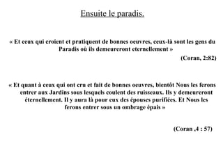 Ensuite le paradis.
« Et ceux qui croient et pratiquent de bonnes oeuvres, ceux-là sont les gens du
Paradis où ils demeureront eternellement »
(Coran, 2:82)
« Et quant à ceux qui ont cru et fait de bonnes oeuvres, bientôt Nous les ferons
entrer aux Jardins sous lesquels coulent des ruisseaux. Ils y demeureront
éternellement. Il y aura là pour eux des épouses purifiées. Et Nous les
ferons entrer sous un ombrage épais »
(Coran ,4 : 57)
 