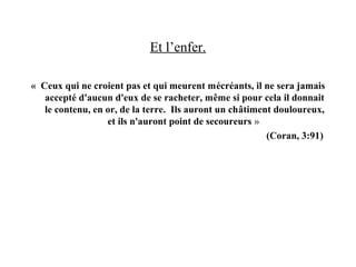Et l’enfer.
« Ceux qui ne croient pas et qui meurent mécréants, il ne sera jamais
accepté d'aucun d'eux de se racheter, même si pour cela il donnait
le contenu, en or, de la terre. Ils auront un châtiment douloureux,
et ils n'auront point de secoureurs »
(Coran, 3:91)
 