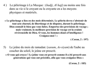 4 ) Le pèlerinage à La Mecque : (hadjj, Al hajj) au moins une fois
dans sa vie si le croyant ou la croyante en a les moyens
physiques et matériels.
« Le pèlerinage a lieu en des mois déterminés. Le pèlerin devra s’abstenir de
tout acte charnel, de libertinage et de disputes, durant le pèlerinage.
Dieu connaît le bien que vous faites. Emportez des provisions de voyage ;
mais vraiment, la meilleure provision de voyage est la crainte
révérencielle de Dieu. O vous, les hommes doués d’intelligence !
Craignez-moi ! »
( Coran, 2 : 197)
5) Le jeûne du mois de ramadan: (saoum, As-siyam) de l'aube au
coucher du soleil, le jeûne est prescrit.
« O vous qui croyez ! Le jeûne vous est prescrit comme il a été prescrit aux
générations qui vous ont précédés, afin que vous craigniez Dieu »
(Coran, 2 : 183)
 