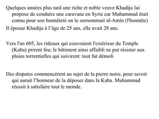 Quelques années plus tard une riche et noble veuve Khadija lui
propose de conduire une caravane en Syrie car Muhammad était
connu pour son honnêteté on le surnommait al-Amîn (l'honnête)
Il épouse Khadija à l’âge de 25 ans, elle avait 28 ans.
Vers l'an 605, les rideaux qui couvraient l'extérieur du Temple
(Kaba) prirent feu; le bâtiment ainsi affaibli ne put résister aux
pluies torrentielles qui suivirent: tout fut démoli
Des disputes commencèrent au sujet de la pierre noire, pour savoir
qui aurait l’honneur de la déposer dans la Kaba. Muhammad
réussit à satisfaire tout le monde.
 