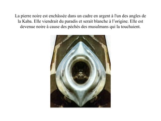 La pierre noire est enchâssée dans un cadre en argent à l'un des angles de
la Kaba. Elle viendrait du paradis et serait blanche à l’origine. Elle est
devenue noire à cause des péchés des musulmans qui la touchaient.
 