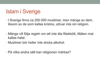 Islam i Sverige
• I Sverige finns ca 200 000 muslimer, men många av dem,
liksom av de som kallas kristna, utövar inte sin religion.
• Många vill följa regeln om att inte äta fläskkött, tillåten mat
kallas halal.
• Muslimer bör heller inte dricka alkohol.
• På vilka andra sätt kan religionen märkas?
 