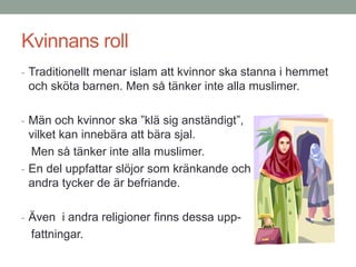 Kvinnans roll
- Traditionellt menar islam att kvinnor ska stanna i hemmet
och sköta barnen. Men så tänker inte alla muslimer.
- Män och kvinnor ska ”klä sig anständigt”,
vilket kan innebära att bära sjal.
Men så tänker inte alla muslimer.
- En del uppfattar slöjor som kränkande och
andra tycker de är befriande.
- Även i andra religioner finns dessa upp-
fattningar.
 