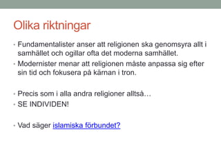 Olika riktningar
• Fundamentalister anser att religionen ska genomsyra allt i
samhället och ogillar ofta det moderna samhället.
• Modernister menar att religionen måste anpassa sig efter
sin tid och fokusera på kärnan i tron.
• Precis som i alla andra religioner alltså…
• SE INDIVIDEN!
• Vad säger islamiska förbundet?
 