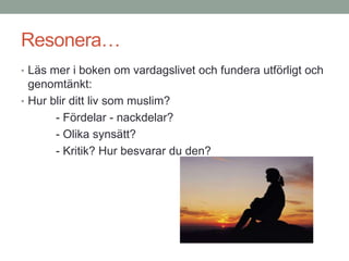 Resonera…
• Läs mer i boken om vardagslivet och fundera utförligt och
genomtänkt:
• Hur blir ditt liv som muslim?
- Fördelar - nackdelar?
- Olika synsätt?
- Kritik? Hur besvarar du den?
 