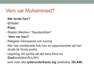 Vem var Muhammed?
• När levde han?
• 600talet
• Plats:
• Staden Medina i ”Saudiarabien”
• Vem var han?
• Religiöst intresserad och kunnig
• När han mediterade fick han en uppenbarelse att han
skulle bli Guds profet.
• Uppdrag: Att sprida att det bara finns en
Gud(arabiska:ALLAH)
som man ska lyda/underkasta sig (arabiska: ISLAM)
 