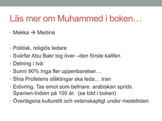 Läs mer om Muhammed i boken…
• Mekka  Medina
• Politisk, religiös ledare
• Svärfar Abu Bakr tog över –den förste kalifen
• Delning i två:
• Sunni 90% Inga fler uppenbarelser…
• Shia Profetens släktingar ska leda… Iran
• Erövring. Tas emot som befriare. arabiskan sprids.
Spanien-Indien på 100 år. (se bild i boken)
• Överlägsna kulturellt och vetenskapligt under medeltiden
 