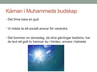 Kärnan i Muhammeds budskap
• Det finns bara en gud
• Vi måste ta ett socialt ansvar för varandra
• Det kommer en domedag, då dina gärningar bedöms, har
du levt ett gott liv hamnar du i himlen, annars i helvetet
 