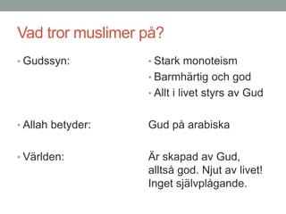 Vad tror muslimer på?
• Gudssyn:
• Allah betyder:
• Världen:
• Stark monoteism
• Barmhärtig och god
• Allt i livet styrs av Gud
Gud på arabiska
Är skapad av Gud,
alltså god. Njut av livet!
Inget självplågande.
 