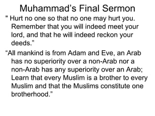 Muhammad’s Final Sermon
" Hurt no one so that no one may hurt you.
  Remember that you will indeed meet your
  lord, and that he will indeed reckon your
  deeds.”
“All mankind is from Adam and Eve, an Arab
  has no superiority over a non-Arab nor a
  non-Arab has any superiority over an Arab;
  Learn that every Muslim is a brother to every
  Muslim and that the Muslims constitute one
  brotherhood.”
 