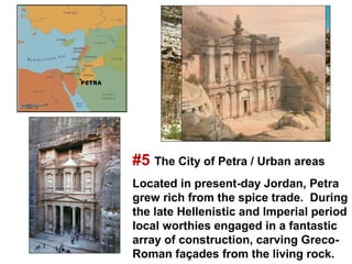 #5 The City of Petra / Urban areas
Located in present-day Jordan, Petra
grew rich from the spice trade. During
the late Hellenistic and Imperial period
local worthies engaged in a fantastic
array of construction, carving Greco-
Roman façades from the living rock.
 