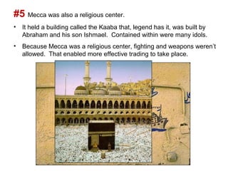 #5 Mecca was also a religious center.
• It held a building called the Kaaba that, legend has it, was built by
  Abraham and his son Ishmael. Contained within were many idols.
• Because Mecca was a religious center, fighting and weapons weren’t
  allowed. That enabled more effective trading to take place.
 