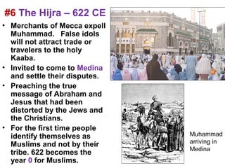#6 The Hijra – 622 CE
• Merchants of Mecca expell
  Muhammad. False idols
  will not attract trade or
  travelers to the holy
  Kaaba.
• Invited to come to Medina
  and settle their disputes.
• Preaching the true
  message of Abraham and
  Jesus that had been
  distorted by the Jews and
  the Christians.
• For the first time people
  identify themselves as       Muhammad
  Muslims and not by their     arriving in
                               Medina
  tribe. 622 becomes the
  year 0 for Muslims.
 