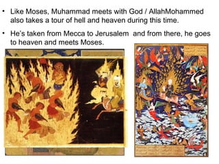 • Like Moses, Muhammad meets with God / AllahMohammed
  also takes a tour of hell and heaven during this time.
• He’s taken from Mecca to Jerusalem and from there, he goes
  to heaven and meets Moses.
 