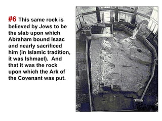 #6 This same rock is
believed by Jews to be
the slab upon which
Abraham bound Isaac
and nearly sacrificed
him (in Islamic tradition,
it was Ishmael). And
that it was the rock
upon which the Ark of
the Covenant was put.
 