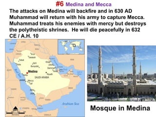 #6 Medina and Mecca
The attacks on Medina will backfire and in 630 AD
Muhammad will return with his army to capture Mecca.
Muhammad treats his enemies with mercy but destroys
the polytheistic shrines. He will die peacefully in 632
CE / A.H. 10
.




                                Mosque in Medina
 