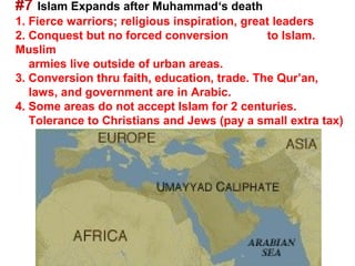#7 Islam Expands after Muhammad‘s death
1. Fierce warriors; religious inspiration, great leaders
2. Conquest but no forced conversion           to Islam.
Muslim
   armies live outside of urban areas.
3. Conversion thru faith, education, trade. The Qur’an,
   laws, and government are in Arabic.
4. Some areas do not accept Islam for 2 centuries.
   Tolerance to Christians and Jews (pay a small extra tax)
 