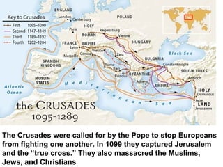 The Crusades were called for by the Pope to stop Europeans
from fighting one another. In 1099 they captured Jerusalem
and the “true cross.” They also massacred the Muslims,
Jews, and Christians
 