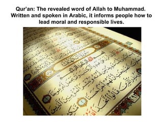 Qur’an: The revealed word of Allah to Muhammad.
Written and spoken in Arabic, it informs people how to
          lead moral and responsible lives.
 