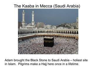 The Kaaba in Mecca (Saudi Arabia)




Adam brought the Black Stone to Saudi Arabia – holiest site
in Islam. Pilgrims make a Hajj here once in a lifetime.
 