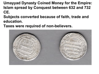 Umayyad Dynasty Coined Money for the Empire:
Islam spread by Conquest between 632 and 732
CE.
Subjects converted because of faith, trade and
education.
Taxes were required of non-believers.
 