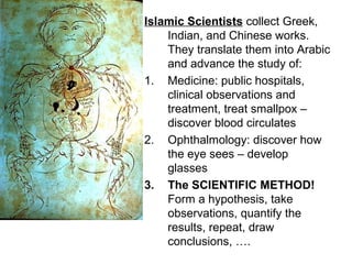 Islamic Scientists collect Greek,
    Indian, and Chinese works.
    They translate them into Arabic
    and advance the study of:
1. Medicine: public hospitals,
    clinical observations and
    treatment, treat smallpox –
    discover blood circulates
2. Ophthalmology: discover how
    the eye sees – develop
    glasses
3. The SCIENTIFIC METHOD!
    Form a hypothesis, take
    observations, quantify the
    results, repeat, draw
    conclusions, ….
 