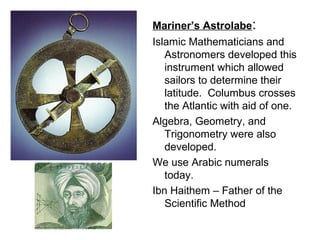 Mariner’s Astrolabe:
Islamic Mathematicians and
   Astronomers developed this
   instrument which allowed
   sailors to determine their
   latitude. Columbus crosses
   the Atlantic with aid of one.
Algebra, Geometry, and
   Trigonometry were also
   developed.
We use Arabic numerals
   today.
Ibn Haithem – Father of the
   Scientific Method
 