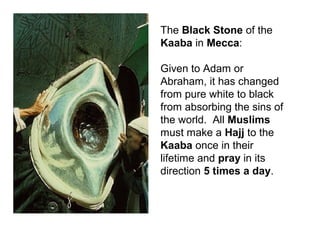 The Black Stone of the
Kaaba in Mecca:

Given to Adam or
Abraham, it has changed
from pure white to black
from absorbing the sins of
the world. All Muslims
must make a Hajj to the
Kaaba once in their
lifetime and pray in its
direction 5 times a day.
 