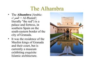 The Alhambra The  Alhambra  (Arabic:  الحمراء   = Al-Ħamrā'; literally "the red") is a palace and fortress, in southern Spain on the south-eastern border of the city of Granada.  It was the residence of the Muslim kings of Granada and their court, but is currently a museum exhibiting exquisite Islamic architecture.  