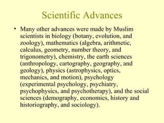 Scientific Advances Many other advances were made by Muslim scientists in biology (botany, evolution, and zoology), mathematics (algebra, arithmetic, calculus, geometry, number theory, and trigonometry), chemistry, the earth sciences (anthropology, cartography, geography, and geology), physics (astrophysics, optics, mechanics, and motion), psychology (experimental psychology, psychiatry, psychophysics, and psychotherapy), and the social sciences (demography, economics, history and historiography, and sociology). 
