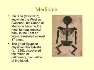 Medicine Ibn Sina (980-1037), known in the West as Avicenna, his Canon of Medicine became the most famous medical book in the East or West, translated at least 87 times. The great Egyptian physician Ibn al-Nafis (d. 1288), discovered the minor, or pulmonary, circulation of the blood. 