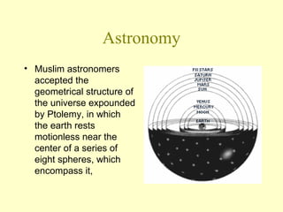 Astronomy Muslim astronomers accepted the geometrical structure of the universe expounded by Ptolemy, in which the earth rests motionless near the center of a series of eight spheres, which encompass it,  