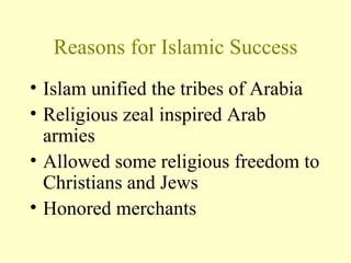 Reasons for Islamic Success Islam unified the tribes of Arabia Religious zeal inspired Arab armies Allowed some religious freedom to Christians and Jews Honored merchants 