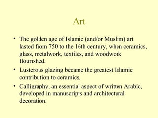 Art The golden age of Islamic (and/or Muslim) art lasted from 750 to the 16th century, when ceramics, glass, metalwork, textiles, and woodwork flourished.  Lusterous glazing became the greatest Islamic contribution to ceramics.  Calligraphy, an essential aspect of written Arabic, developed in manuscripts and architectural decoration. 