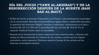 DÍA DEL JUICIO (“YAWN AL-AKHIRAD”) Y DE LA
RESURRECCIÓN DESPUÉS DE LA MUERTE (BASI
BAD AL-MAUT)
• El Día del Juicio es descrito vívidamente en el Corán y está íntimamente conectados
con la resurrección. Este día será precedido por signos claros y catástrofes naturales,
la aparición del Anticristo (Dajjal), tumultos y sediciones, conmociones en el cielo y
la tierra (Q. 101:1-5; 70:9-10), la oscuridad del sol y la luna (Q. 75:8; 81:1) y la
segunda venida de Cristo, como un musulmán.
• Después de la resurrección la gente vagará por unos cuarenta años, y durante este
tiempo los libros contiendo los crónicas de sus acciones, escritos por los ángeles
anotadores, serán expuestos. Entonces seguirá el pesaje de las acciones en las
balanzas escatológicas (mizan).
 