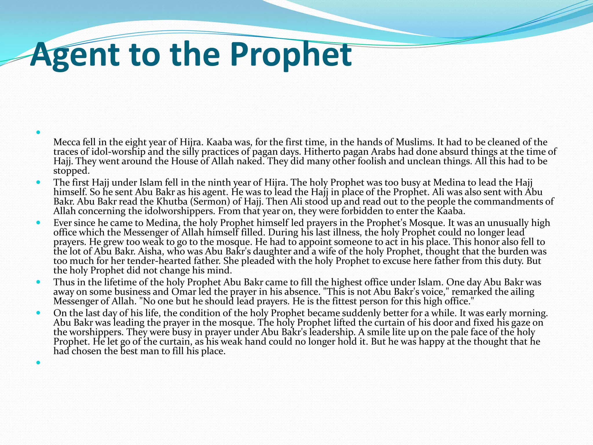 Agent to the Prophet

    Mecca fell in the eight year of Hijra. Kaaba was, for the first time, in the hands of Muslims. It had to be cleaned of the
    traces of idol-worship and the silly practices of pagan days. Hitherto pagan Arabs had done absurd things at the time of
    Hajj. They went around the House of Allah naked. They did many other foolish and unclean things. All this had to be
    stopped.
   The first Hajj under Islam fell in the ninth year of Hijra. The holy Prophet was too busy at Medina to lead the Hajj
    himself. So he sent Abu Bakr as his agent. He was to lead the Hajj in place of the Prophet. Ali was also sent with Abu
    Bakr. Abu Bakr read the Khutba (Sermon) of Hajj. Then Ali stood up and read out to the people the commandments of
    Allah concerning the idolworshippers. From that year on, they were forbidden to enter the Kaaba.
   Ever since he came to Medina, the holy Prophet himself led prayers in the Prophet's Mosque. It was an unusually high
    office which the Messenger of Allah himself filled. During his last illness, the holy Prophet could no longer lead
    prayers. He grew too weak to go to the mosque. He had to appoint someone to act in his place. This honor also fell to
    the lot of Abu Bakr. Aisha, who was Abu Bakr's daughter and a wife of the holy Prophet, thought that the burden was
    too much for her tender-hearted father. She pleaded with the holy Prophet to excuse here father from this duty. But
    the holy Prophet did not change his mind.
   Thus in the lifetime of the holy Prophet Abu Bakr came to fill the highest office under Islam. One day Abu Bakr was
    away on some business and Omar led the prayer in his absence. "This is not Abu Bakr's voice," remarked the ailing
    Messenger of Allah. "No one but he should lead prayers. He is the fittest person for this high office."
   On the last day of his life, the condition of the holy Prophet became suddenly better for a while. It was early morning.
    Abu Bakr was leading the prayer in the mosque. The holy Prophet lifted the curtain of his door and fixed his gaze on
    the worshippers. They were busy in prayer under Abu Bakr's leadership. A smile lite up on the pale face of the holy
    Prophet. He let go of the curtain, as his weak hand could no longer hold it. But he was happy at the thought that he
    had chosen the best man to fill his place.

 