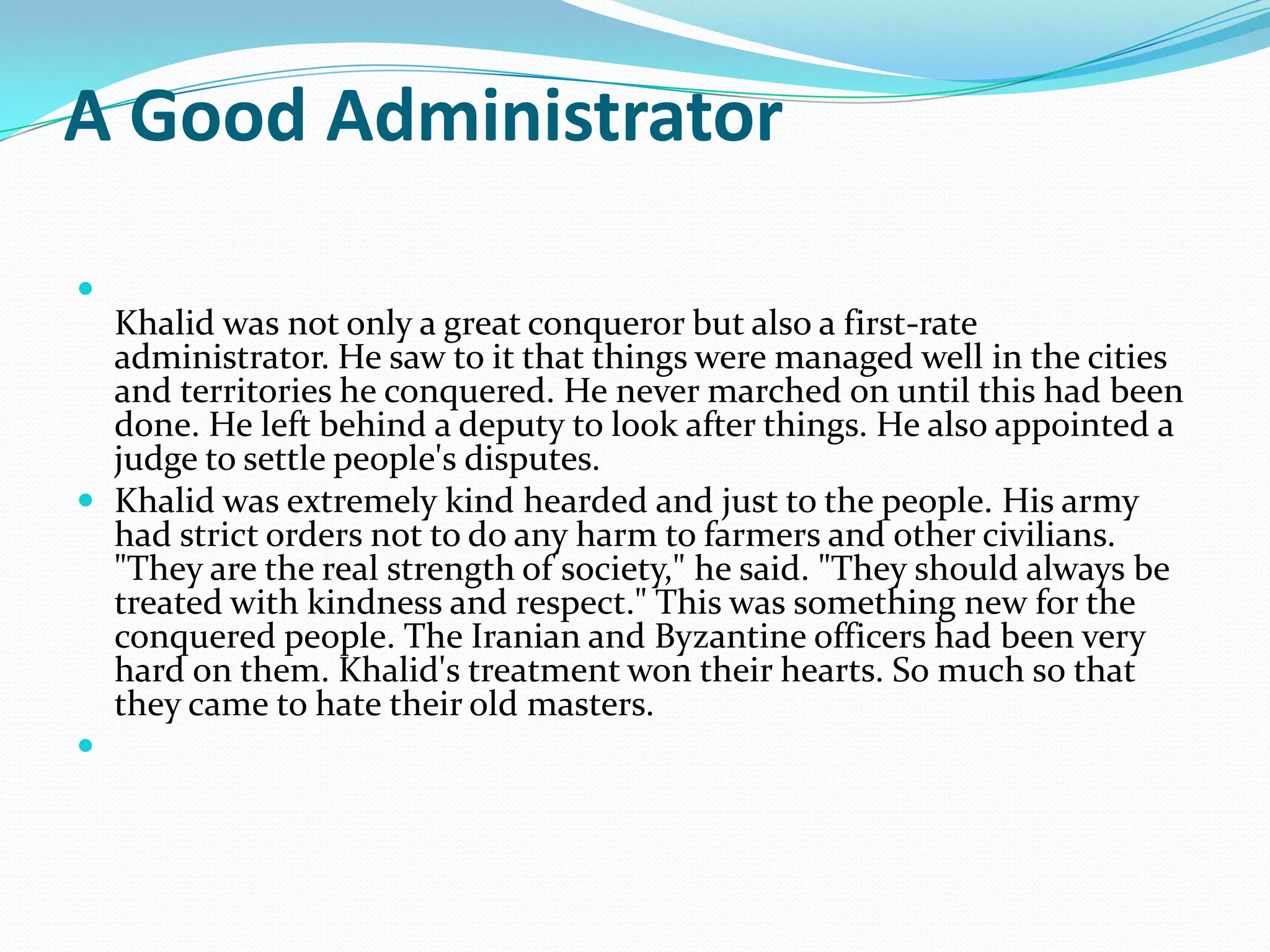 A Good Administrator


  Khalid was not only a great conqueror but also a first-rate
  administrator. He saw to it that things were managed well in the cities
  and territories he conquered. He never marched on until this had been
  done. He left behind a deputy to look after things. He also appointed a
  judge to settle people's disputes.
 Khalid was extremely kind hearded and just to the people. His army
  had strict orders not to do any harm to farmers and other civilians.
  "They are the real strength of society," he said. "They should always be
  treated with kindness and respect." This was something new for the
  conquered people. The Iranian and Byzantine officers had been very
  hard on them. Khalid's treatment won their hearts. So much so that
  they came to hate their old masters.

 