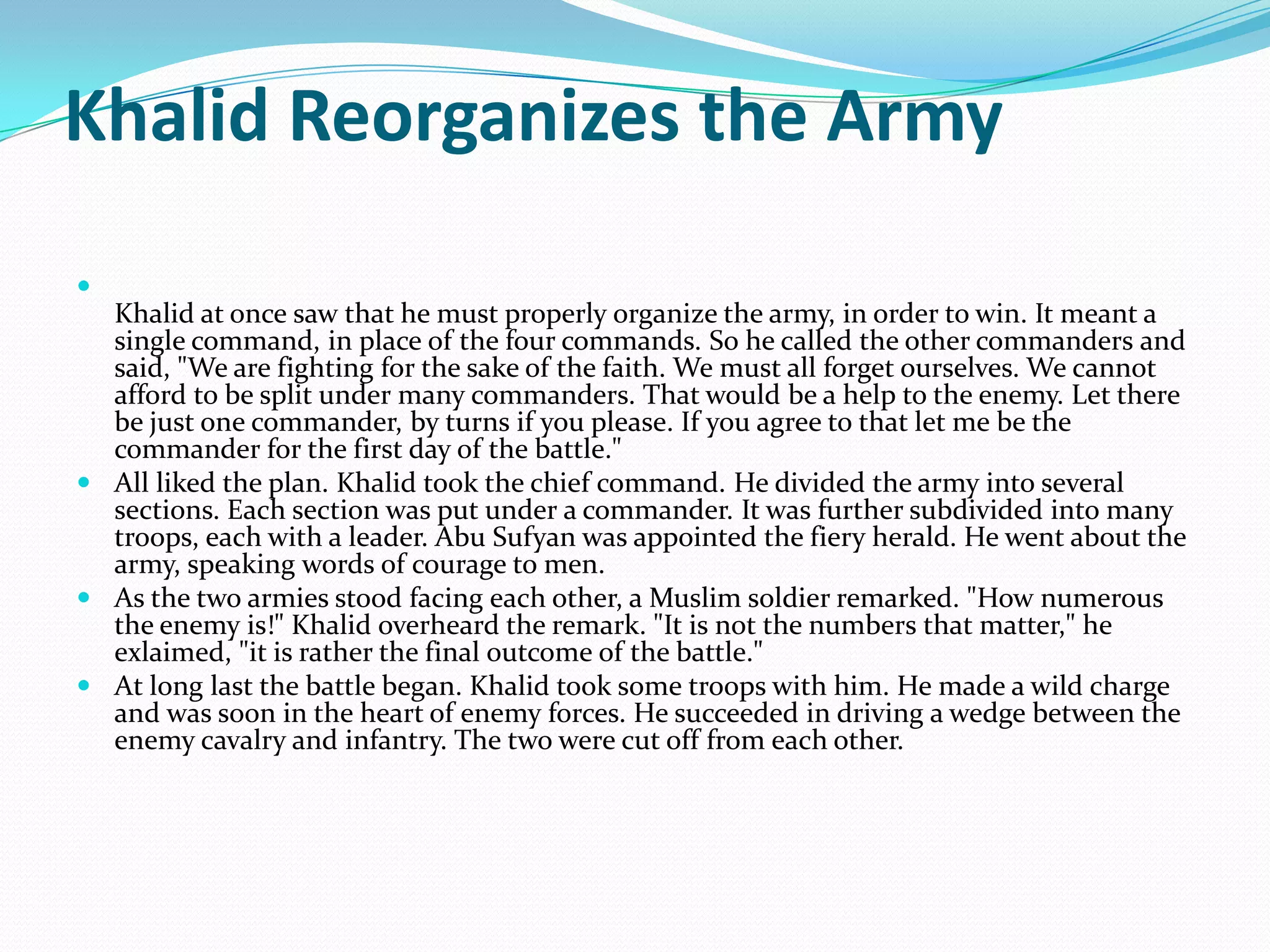 Khalid Reorganizes the Army

  Khalid at once saw that he must properly organize the army, in order to win. It meant a
  single command, in place of the four commands. So he called the other commanders and
  said, "We are fighting for the sake of the faith. We must all forget ourselves. We cannot
  afford to be split under many commanders. That would be a help to the enemy. Let there
  be just one commander, by turns if you please. If you agree to that let me be the
  commander for the first day of the battle."
 All liked the plan. Khalid took the chief command. He divided the army into several
  sections. Each section was put under a commander. It was further subdivided into many
  troops, each with a leader. Abu Sufyan was appointed the fiery herald. He went about the
  army, speaking words of courage to men.
 As the two armies stood facing each other, a Muslim soldier remarked. "How numerous
  the enemy is!" Khalid overheard the remark. "It is not the numbers that matter," he
  exlaimed, "it is rather the final outcome of the battle."
 At long last the battle began. Khalid took some troops with him. He made a wild charge
  and was soon in the heart of enemy forces. He succeeded in driving a wedge between the
  enemy cavalry and infantry. The two were cut off from each other.
 