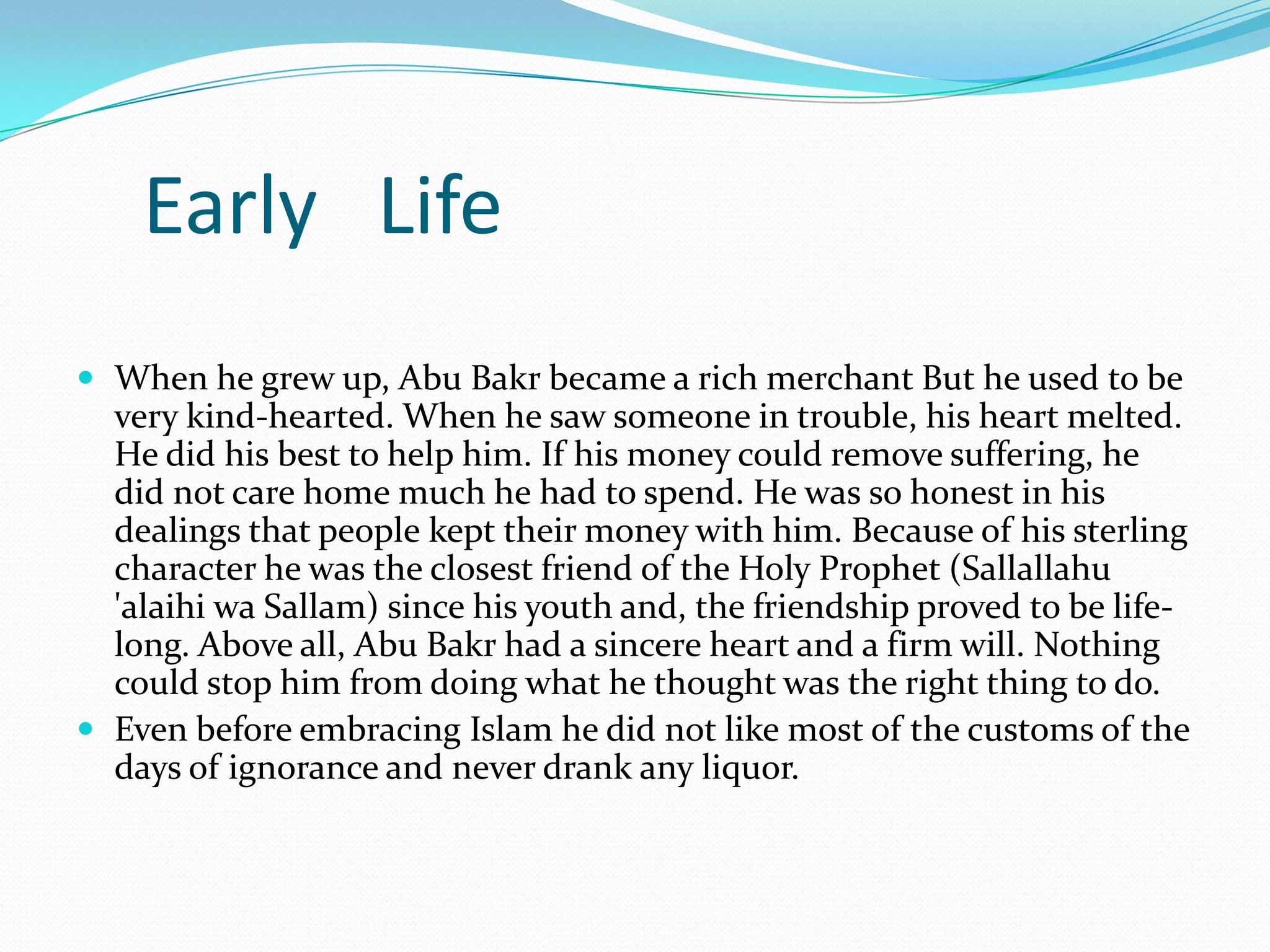Early Life
 When he grew up, Abu Bakr became a rich merchant But he used to be
  very kind-hearted. When he saw someone in trouble, his heart melted.
  He did his best to help him. If his money could remove suffering, he
  did not care home much he had to spend. He was so honest in his
  dealings that people kept their money with him. Because of his sterling
  character he was the closest friend of the Holy Prophet (Sallallahu
  'alaihi wa Sallam) since his youth and, the friendship proved to be life-
  long. Above all, Abu Bakr had a sincere heart and a firm will. Nothing
  could stop him from doing what he thought was the right thing to do.
 Even before embracing Islam he did not like most of the customs of the
  days of ignorance and never drank any liquor.
 