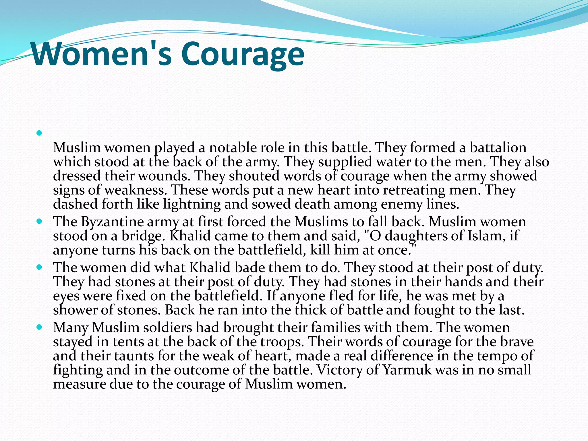 Women's Courage

  Muslim women played a notable role in this battle. They formed a battalion
  which stood at the back of the army. They supplied water to the men. They also
  dressed their wounds. They shouted words of courage when the army showed
  signs of weakness. These words put a new heart into retreating men. They
  dashed forth like lightning and sowed death among enemy lines.
 The Byzantine army at first forced the Muslims to fall back. Muslim women
  stood on a bridge. Khalid came to them and said, "O daughters of Islam, if
  anyone turns his back on the battlefield, kill him at once."
 The women did what Khalid bade them to do. They stood at their post of duty.
  They had stones at their post of duty. They had stones in their hands and their
  eyes were fixed on the battlefield. If anyone fled for life, he was met by a
  shower of stones. Back he ran into the thick of battle and fought to the last.
 Many Muslim soldiers had brought their families with them. The women
  stayed in tents at the back of the troops. Their words of courage for the brave
  and their taunts for the weak of heart, made a real difference in the tempo of
  fighting and in the outcome of the battle. Victory of Yarmuk was in no small
  measure due to the courage of Muslim women.
 