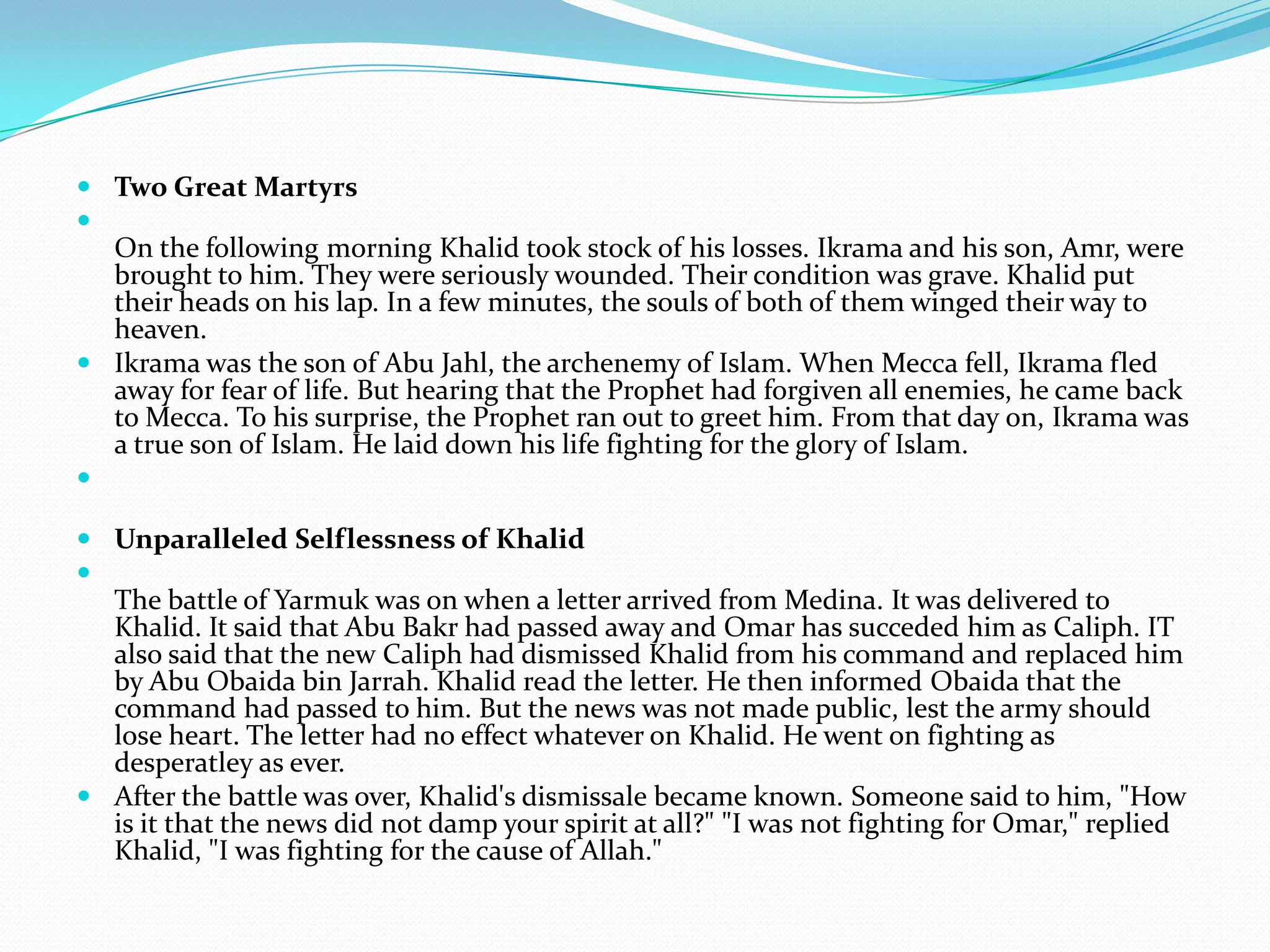  Two Great Martyrs

  On the following morning Khalid took stock of his losses. Ikrama and his son, Amr, were
  brought to him. They were seriously wounded. Their condition was grave. Khalid put
  their heads on his lap. In a few minutes, the souls of both of them winged their way to
  heaven.
 Ikrama was the son of Abu Jahl, the archenemy of Islam. When Mecca fell, Ikrama fled
  away for fear of life. But hearing that the Prophet had forgiven all enemies, he came back
  to Mecca. To his surprise, the Prophet ran out to greet him. From that day on, Ikrama was
  a true son of Islam. He laid down his life fighting for the glory of Islam.


 Unparalleled Selflessness of Khalid

  The battle of Yarmuk was on when a letter arrived from Medina. It was delivered to
  Khalid. It said that Abu Bakr had passed away and Omar has succeded him as Caliph. IT
  also said that the new Caliph had dismissed Khalid from his command and replaced him
  by Abu Obaida bin Jarrah. Khalid read the letter. He then informed Obaida that the
  command had passed to him. But the news was not made public, lest the army should
  lose heart. The letter had no effect whatever on Khalid. He went on fighting as
  desperatley as ever.
 After the battle was over, Khalid's dismissale became known. Someone said to him, "How
  is it that the news did not damp your spirit at all?" "I was not fighting for Omar," replied
  Khalid, "I was fighting for the cause of Allah."
 