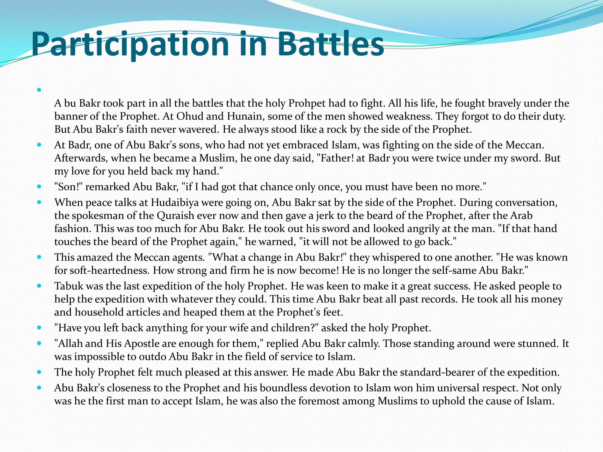 Participation in Battles

    A bu Bakr took part in all the battles that the holy Prohpet had to fight. All his life, he fought bravely under the
    banner of the Prophet. At Ohud and Hunain, some of the men showed weakness. They forgot to do their duty.
    But Abu Bakr's faith never wavered. He always stood like a rock by the side of the Prophet.
   At Badr, one of Abu Bakr's sons, who had not yet embraced Islam, was fighting on the side of the Meccan.
    Afterwards, when he became a Muslim, he one day said, "Father! at Badr you were twice under my sword. But
    my love for you held back my hand."
   "Son!" remarked Abu Bakr, "if I had got that chance only once, you must have been no more."
   When peace talks at Hudaibiya were going on, Abu Bakr sat by the side of the Prophet. During conversation,
    the spokesman of the Quraish ever now and then gave a jerk to the beard of the Prophet, after the Arab
    fashion. This was too much for Abu Bakr. He took out his sword and looked angrily at the man. "If that hand
    touches the beard of the Prophet again," he warned, "it will not be allowed to go back."
   This amazed the Meccan agents. "What a change in Abu Bakr!" they whispered to one another. "He was known
    for soft-heartedness. How strong and firm he is now become! He is no longer the self-same Abu Bakr."
   Tabuk was the last expedition of the holy Prophet. He was keen to make it a great success. He asked people to
    help the expedition with whatever they could. This time Abu Bakr beat all past records. He took all his money
    and household articles and heaped them at the Prophet's feet.
   "Have you left back anything for your wife and children?" asked the holy Prophet.
   "Allah and His Apostle are enough for them," replied Abu Bakr calmly. Those standing around were stunned. It
    was impossible to outdo Abu Bakr in the field of service to Islam.
   The holy Prophet felt much pleased at this answer. He made Abu Bakr the standard-bearer of the expedition.
   Abu Bakr's closeness to the Prophet and his boundless devotion to Islam won him universal respect. Not only
    was he the first man to accept Islam, he was also the foremost among Muslims to uphold the cause of Islam.
 