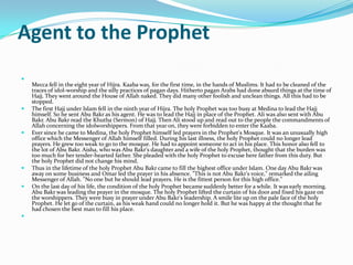 Agent to the Prophet

    Mecca fell in the eight year of Hijra. Kaaba was, for the first time, in the hands of Muslims. It had to be cleaned of the
    traces of idol-worship and the silly practices of pagan days. Hitherto pagan Arabs had done absurd things at the time of
    Hajj. They went around the House of Allah naked. They did many other foolish and unclean things. All this had to be
    stopped.
   The first Hajj under Islam fell in the ninth year of Hijra. The holy Prophet was too busy at Medina to lead the Hajj
    himself. So he sent Abu Bakr as his agent. He was to lead the Hajj in place of the Prophet. Ali was also sent with Abu
    Bakr. Abu Bakr read the Khutba (Sermon) of Hajj. Then Ali stood up and read out to the people the commandments of
    Allah concerning the idolworshippers. From that year on, they were forbidden to enter the Kaaba.
   Ever since he came to Medina, the holy Prophet himself led prayers in the Prophet's Mosque. It was an unusually high
    office which the Messenger of Allah himself filled. During his last illness, the holy Prophet could no longer lead
    prayers. He grew too weak to go to the mosque. He had to appoint someone to act in his place. This honor also fell to
    the lot of Abu Bakr. Aisha, who was Abu Bakr's daughter and a wife of the holy Prophet, thought that the burden was
    too much for her tender-hearted father. She pleaded with the holy Prophet to excuse here father from this duty. But
    the holy Prophet did not change his mind.
   Thus in the lifetime of the holy Prophet Abu Bakr came to fill the highest office under Islam. One day Abu Bakr was
    away on some business and Omar led the prayer in his absence. "This is not Abu Bakr's voice," remarked the ailing
    Messenger of Allah. "No one but he should lead prayers. He is the fittest person for this high office."
   On the last day of his life, the condition of the holy Prophet became suddenly better for a while. It was early morning.
    Abu Bakr was leading the prayer in the mosque. The holy Prophet lifted the curtain of his door and fixed his gaze on
    the worshippers. They were busy in prayer under Abu Bakr's leadership. A smile lite up on the pale face of the holy
    Prophet. He let go of the curtain, as his weak hand could no longer hold it. But he was happy at the thought that he
    had chosen the best man to fill his place.

 