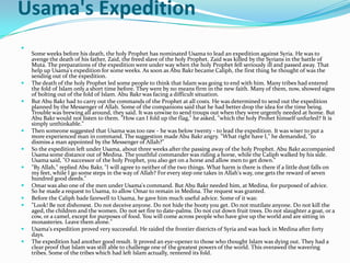 Usama's Expedition

    Some weeks before his death, the holy Prophet has nominated Usama to lead an expedition against Syria. He was to
    avenge the death of his father, Zaid, the freed slave of the holy Prophet. Zaid was killed by the Syrians in the battle of
    Muta. The preparations of the expedition were under way when the holy Prophet fell seriously ill and passed away. That
    help up Usama's expedition for some weeks. As soon as Abu Bakr became Caliph, the first thing he thought of was the
    sending out of the expedition.
   The death of the holy Prophet led some people to think that Islam was going to end with him. Many tribes had entered
    the fold of Islam only a short time before. They were by no means firm in the new faith. Many of them, now, showed signs
    of bolting out of the fold of Islam. Abu Bakr was facing a difficult situation.
   But Abu Bakr had to carry out the commands of the Prophet at all costs. He was determined to send out the expedition
    planned by the Messenger of Allah. Some of the companions said that he had better drop the idea for the time being.
    Trouble was brewing all around, they said. It was unwise to send troups out when they were urgently needed at home. But
    Abu Bakr would not listen to them. "How can I fold up the flag," he asked, "which the holy Prohet himself unfurled? It is
    simply unthinkable."
   Then someone suggested that Usama was too raw - he was below twenty - to lead the expedition. It was wiser to put a
    more experienced man in command. The suggestion made Abu Bakr angry. "What right have I," he demanded, "to
    dismiss a man appointed by the Messenger of Allah?"
   So the expedition left under Usama, about three weeks after the passing away of the holy Prophet. Abu Bakr accompanied
    Usama some distance out of Medina. The youthful commander was riding a horse, while the Caliph walked by his side.
    Usama said, "O successor of the holy Prophet, you also get on a horse and allow men to get down."
   "By Allah," replied Abu Bakr, "I will agree to neither of the two things. What harm is there is there if a little dust falls on
    my feet, while I go some steps in the way of Allah? For every step one takes in Allah's way, one gets the reward of seven
    hundred good deeds."
   Omar was also one of the men under Usama's command. But Abu Bakr needed him, at Medina, for purposed of advice.
    So he made a request to Usama, to allow Omar to remain in Medina. The request was granted.
   Before the Caliph bade farewell to Usama, he gave him much useful advice. Some of it was:
   "Look! Be not dishonest. Do not deceive anyone. Do not hide the booty you get. Do not mutilate anyone. Do not kill the
    aged, the children and the women. Do not set fire to date-palms. Do not cut down fruit trees. Do not slaughter a goat, or a
    cow, or a camel, except for purposes of food. You will come across people who have give up the world and are sitting in
    monasteries. Leave them alone."
   Usama's expedition proved very successful. He raided the frontier districts of Syria and was back in Medina after forty
    days.
   The expedition had another good result. It proved an eye-opener to those who thought Islam was dying out. They had a
    clear proof that Islam was still able to challenge one of the greatest powers of the world. This overawed the wavering
    tribes. Some of the tribes which had left Islam actually, rentered its fold.
 