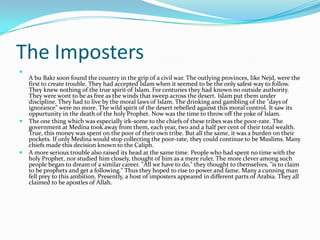 The Imposters

    A bu Bakr soon found the country in the grip of a civil war. The outlying provinces, like Nejd, were the
    first to create trouble. They had accepted Islam when it seemed to be the only safest way to follow.
    They knew nothing of the true spirit of Islam. For centuries they had known no outside authority.
    They were wont to be as free as the winds that sweep across the desert. Islam put them under
    discipline. They had to live by the moral laws of Islam. The drinking and gambling of the "days of
    ignorance" were no more. The wild spirit of the desert rebelled against this moral control. It saw its
    oppurtunity in the death of the holy Prophet. Now was the time to throw off the yoke of Islam.
   The one thing which was especially irk-some to the chiefs of these tribes was the poor-rate. The
    government at Medina took away from them, each year, two and a half per cent of their total wealth.
    True, this money was spent on the poor of their own tribe. But all the same, it was a burden on their
    pockets. If only Medina would stop collecting the poor-rate, they could continue to be Muslims. Many
    chiefs made this decision known to the Caliph.
   A more serious trouble also raised its head at the same time. People who had spent no time with the
    holy Prophet, nor studied him closely, thought of him as a mere ruler. The more clever among such
    people began to dream of a similar career. "All we have to do," they thought to themselves, "is to claim
    to be prophets and get a following." Thus they hoped to rise to power and fame. Many a cunning man
    fell prey to this ambition. Presently, a host of imposters appeared in different parts of Arabia. They all
    claimed to be apostles of Allah.
 