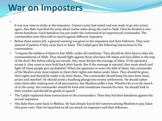 War on Imposters

    It was now time to strike at the imposters. Usama's army had rested and was ready to go into action
    again. Abu Bakr marched the army about twelve miles along the road to Nejd. Here he divided it into
    eleven battalions. Each battalion was put under the command of an experienced commander. The
    commanders were then told to march against different imposters.
   Before these armies left, a general warning was given to the imposters and their followers. They were
    assured of pardon if they came back to Islam. The Caliph gave the following instructions to his
    commanders:
   "I request the soldiers of Islam to fear Allah, under all conditions. They should do their best to obey the
    commandments of Allah. They should fight against those who have left Islam and have fallen in the trap
    of the devil. But before taking out swords, they must declare the message of Islam. If the apostates
    accept it, they must at once hold back their hands. But if the message is rejected, they must attack and
    fight till these people give up disbelief. When the apostates re-enter the fold of Islam, the commander
    of the Muslim army must explain to them their rights and duties under Islam. They should be given
    their rights and should be made to do their duties. The commander should keep his men from hasty
    action and mischief. He should avoid a headlong plunge into enemy settlements. He should rather
    enter them after making sure of all precautions, lest Muslims suffer a loss. Whether he is on the march
    of in the camp, the commander should be kind and considerate towards his men. He should look to
    their comfort and should be gentle in speech."
   The Caliph explained these instructions to the commanders. Then they led their battalions against the
    several imposters.
   Abu Bakr then came back to Medina. He had already forced the waverers among Muslims to pay Zakat
    (the poor-rate). Now he launched an all-out attack on imposters and their followers.
 